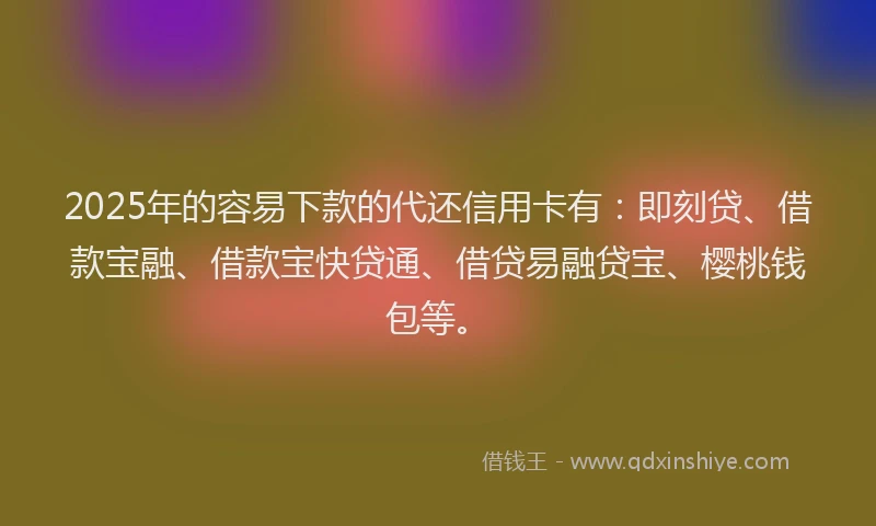 2025年的容易下款的代还信用卡有：即刻贷、借款宝融、借款宝快贷通、借贷易融贷宝、樱桃钱包等。