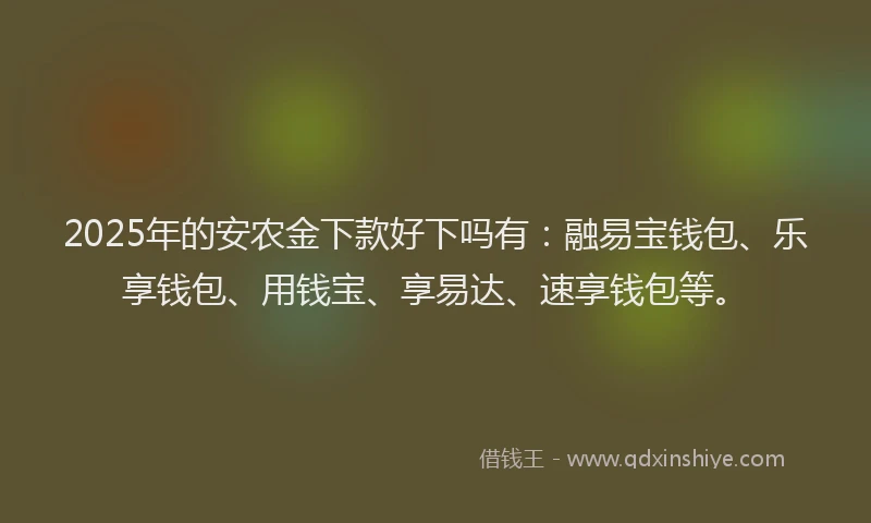 2025年的安农金下款好下吗有：融易宝钱包、乐享钱包、用钱宝、享易达、速享钱包等。