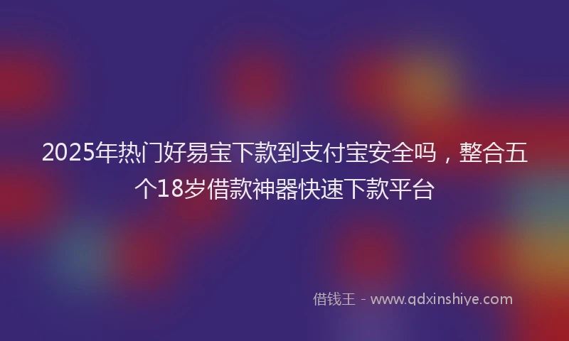 2025年热门好易宝下款到支付宝安全吗，整合五个18岁借款神器快速下款平台