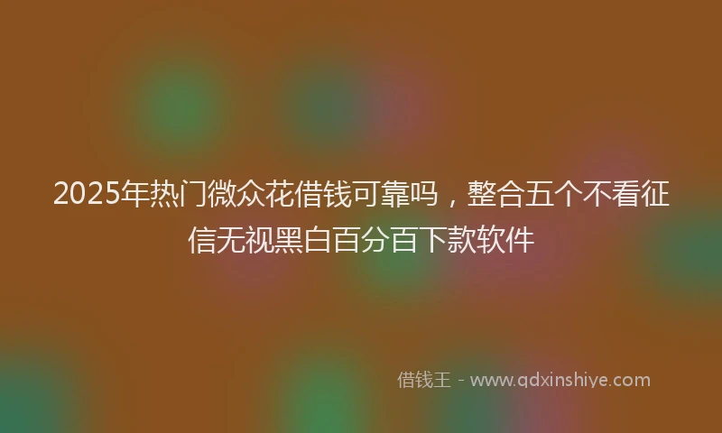 2025年热门微众花借钱可靠吗，整合五个不看征信无视黑白百分百下款软件
