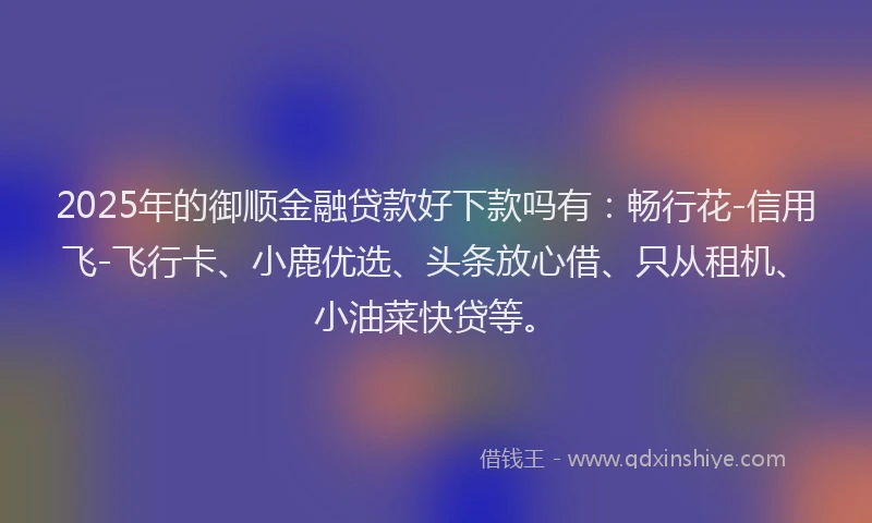 2025年的御顺金融贷款好下款吗有：畅行花-信用飞-飞行卡、小鹿优选、头条放心借、只从租机、小油菜快贷等。
