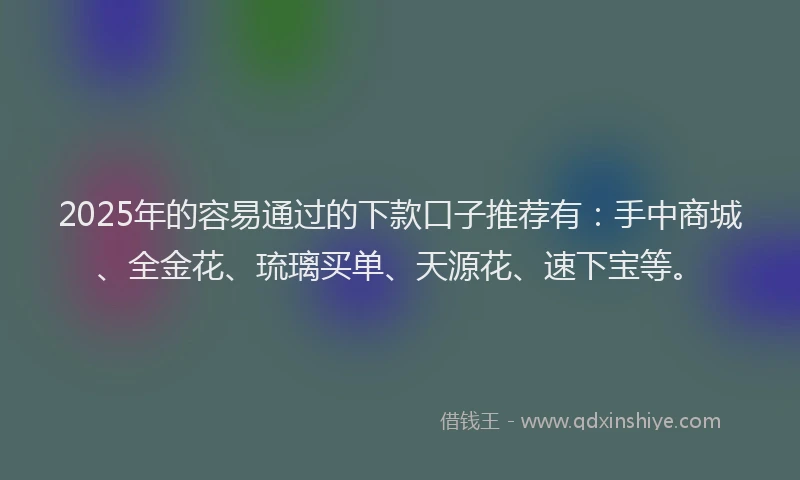 2025年的容易通过的下款口子推荐有：手中商城、全金花、琉璃买单、天源花、速下宝等。
