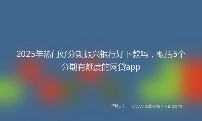 2025年热门好分期振兴银行好下款吗，概括5个分期有额度的网贷app