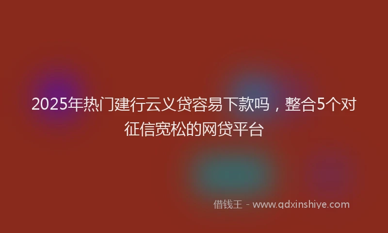 2025年热门建行云义贷容易下款吗，整合5个对征信宽松的网贷平台
