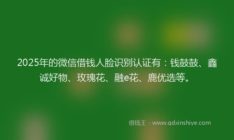 2025年的微信借钱人脸识别认证有：钱鼓鼓、鑫诚好物、玫瑰花、融e花、鹿优选等。