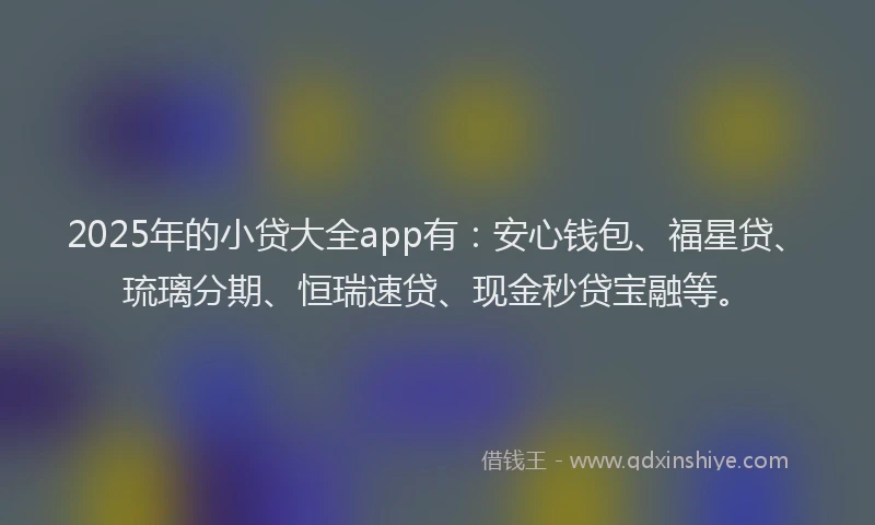 2025年的小贷大全app有：安心钱包、福星贷、琉璃分期、恒瑞速贷、现金秒贷宝融等。