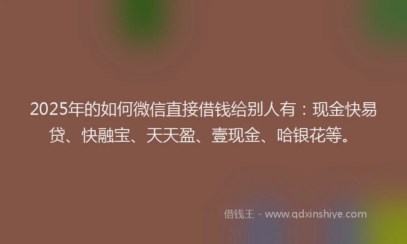 2025年的如何微信直接借钱给别人有：现金快易贷、快融宝、天天盈、壹现金、哈银花等。