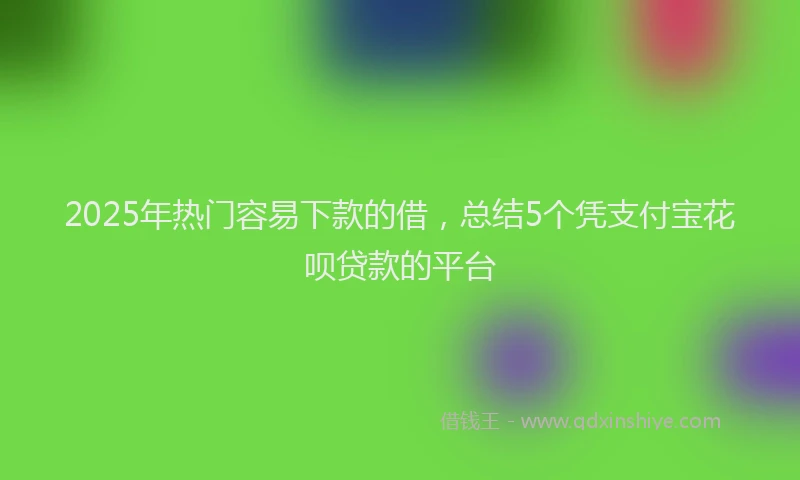 2025年热门容易下款的借，总结5个凭支付宝花呗贷款的平台
