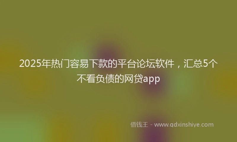 2025年热门容易下款的平台论坛软件，汇总5个不看负债的网贷app