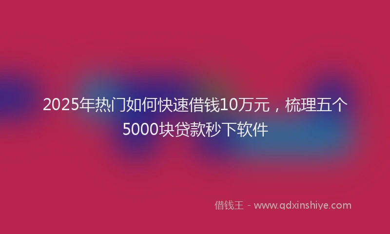 2025年热门如何快速借钱10万元，梳理五个5000块贷款秒下软件