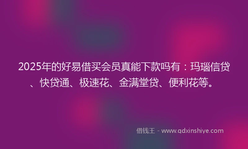 2025年的好易借买会员真能下款吗有：玛瑙信贷、快贷通、极速花、金满堂贷、便利花等。