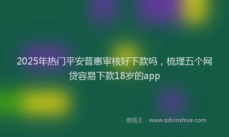 2025年热门平安普惠审核好下款吗，梳理五个网贷容易下款18岁的app