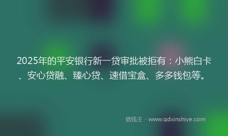 2025年的平安银行新一贷审批被拒有：小熊白卡、安心贷融、臻心贷、速借宝盒、多多钱包等。