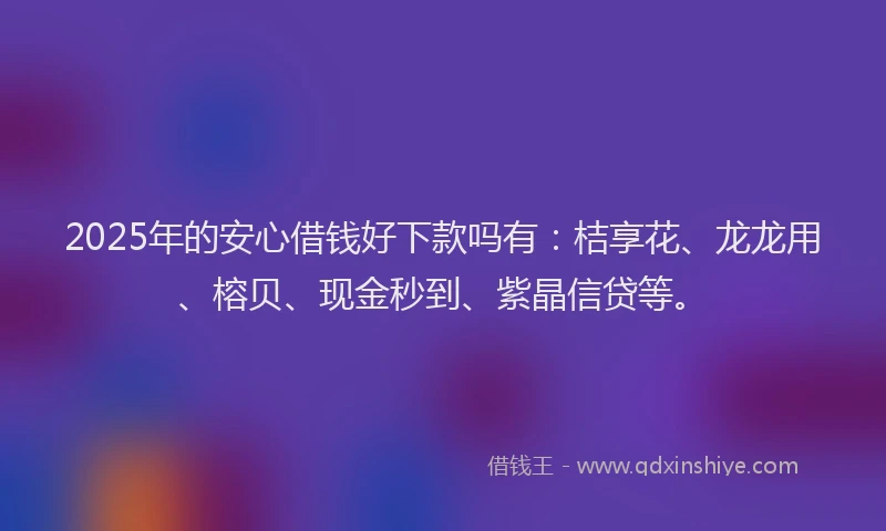 2025年的安心借钱好下款吗有：桔享花、龙龙用、榕贝、现金秒到、紫晶信贷等。