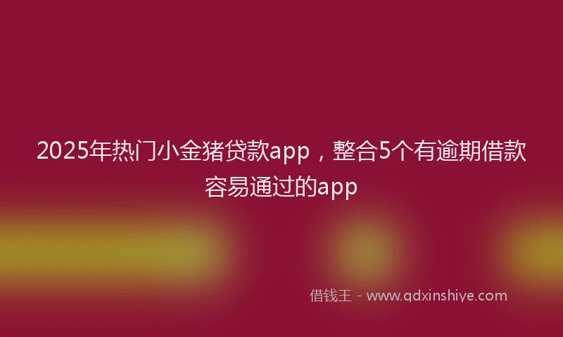 2025年热门小金猪贷款app，整合5个有逾期借款容易通过的app