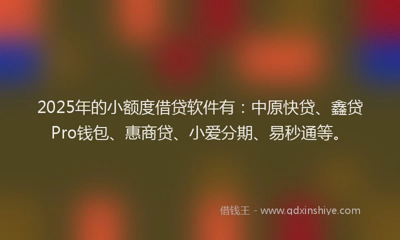 2025年的小额度借贷软件有：中原快贷、鑫贷Pro钱包、惠商贷、小爱分期、易秒通等。