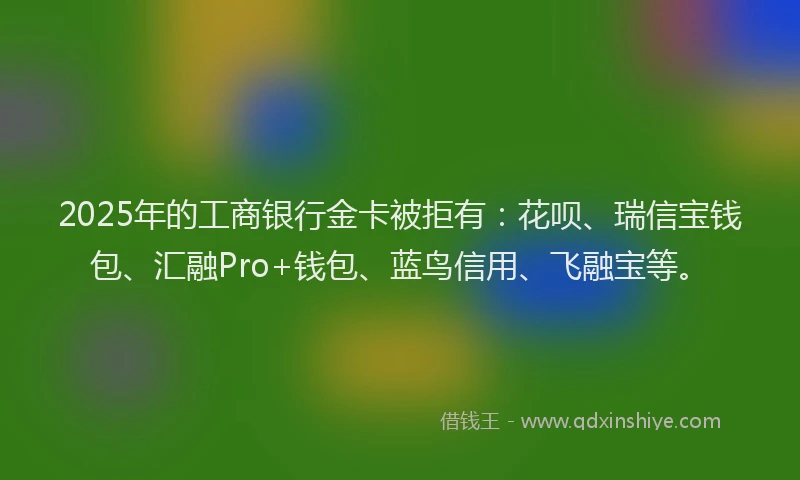 2025年的工商银行金卡被拒有：花呗、瑞信宝钱包、汇融Pro+钱包、蓝鸟信用、飞融宝等。