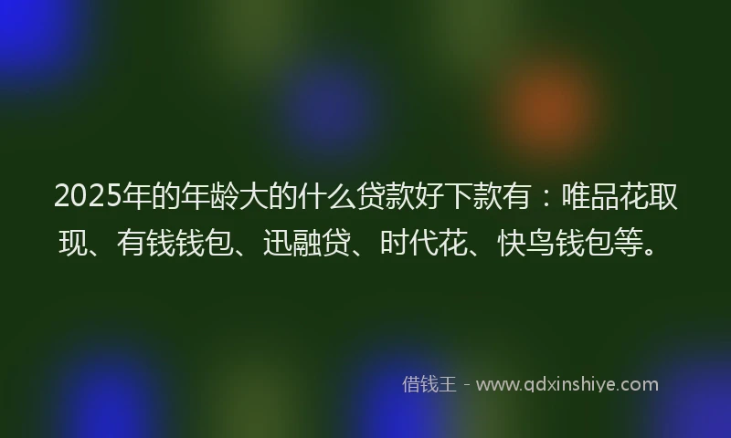 2025年的年龄大的什么贷款好下款有：唯品花取现、有钱钱包、迅融贷、时代花、快鸟钱包等。