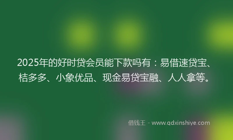 2025年的好时贷会员能下款吗有：易借速贷宝、桔多多、小象优品、现金易贷宝融、人人拿等。