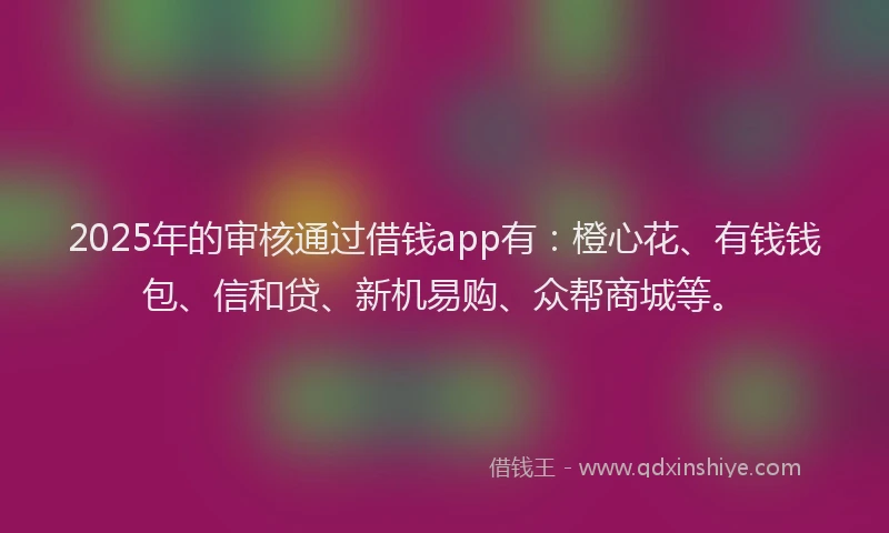 2025年的审核通过借钱app有：橙心花、有钱钱包、信和贷、新机易购、众帮商城等。