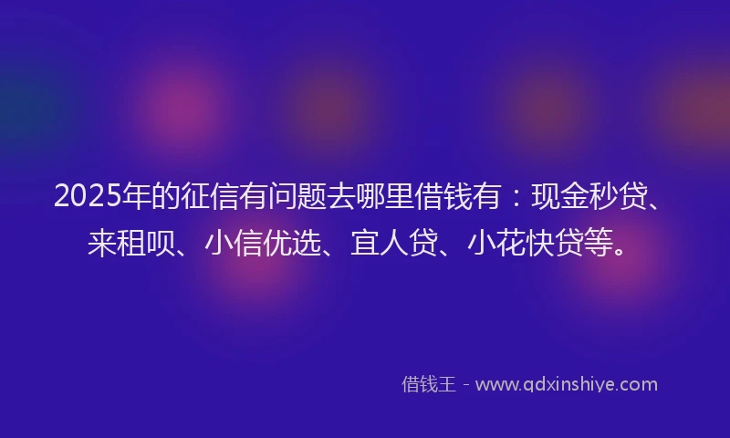 2025年的征信有问题去哪里借钱有：现金秒贷、来租呗、小信优选、宜人贷、小花快贷等。