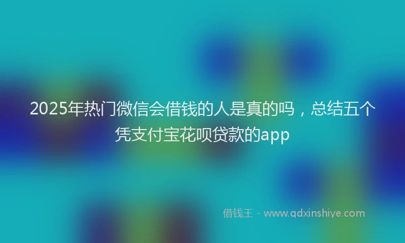 2025年热门微信会借钱的人是真的吗，总结五个凭支付宝花呗贷款的app