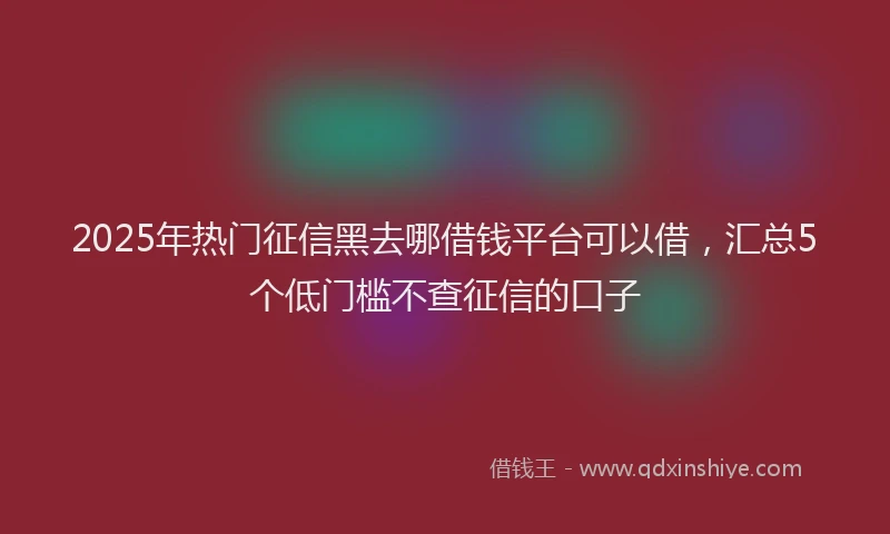 2025年热门征信黑去哪借钱平台可以借，汇总5个低门槛不查征信的口子