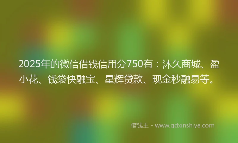 2025年的微信借钱信用分750有：沐久商城、盈小花、钱袋快融宝、星辉贷款、现金秒融易等。