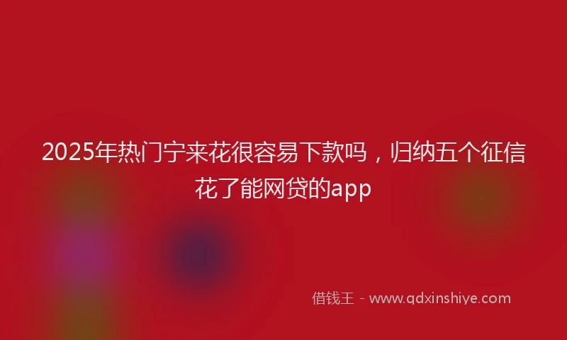 2025年热门宁来花很容易下款吗，归纳五个征信花了能网贷的app