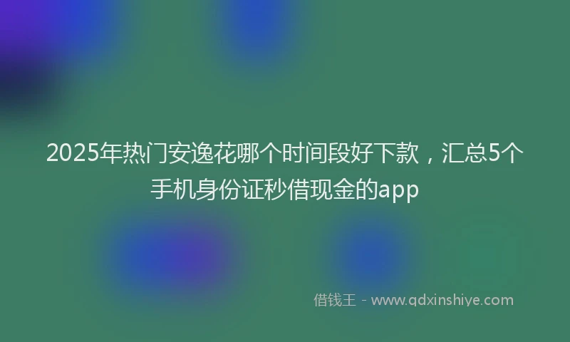 2025年热门安逸花哪个时间段好下款，汇总5个手机身份证秒借现金的app