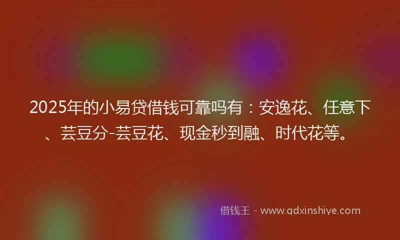 2025年的小易贷借钱可靠吗有：安逸花、任意下、芸豆分-芸豆花、现金秒到融、时代花等。