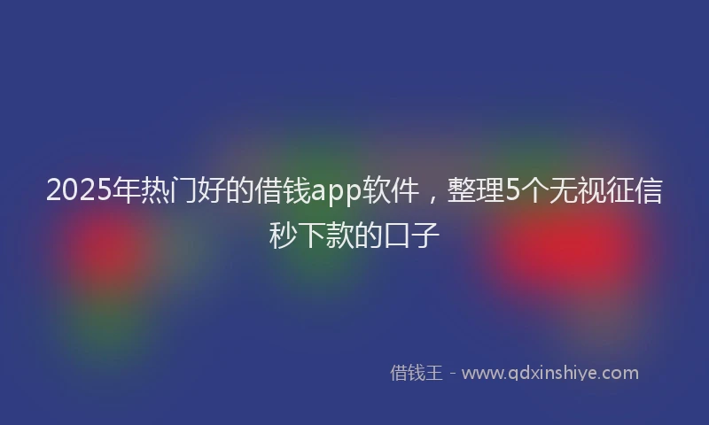 2025年热门好的借钱app软件，整理5个无视征信秒下款的口子