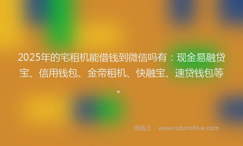 2025年的宅租机能借钱到微信吗有：现金易融贷宝、信用钱包、金帝租机、快融宝、速贷钱包等。