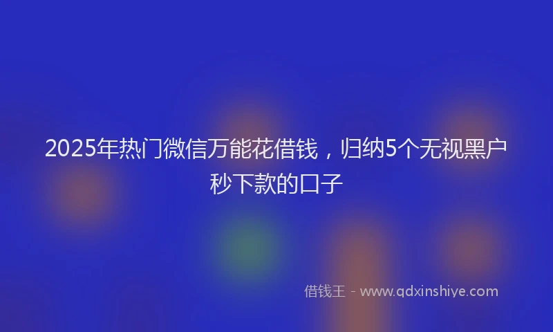 2025年热门微信万能花借钱，归纳5个无视黑户秒下款的口子