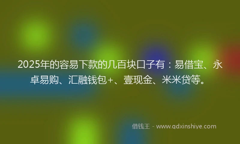 2025年的容易下款的几百块口子有：易借宝、永卓易购、汇融钱包+、壹现金、米米贷等。