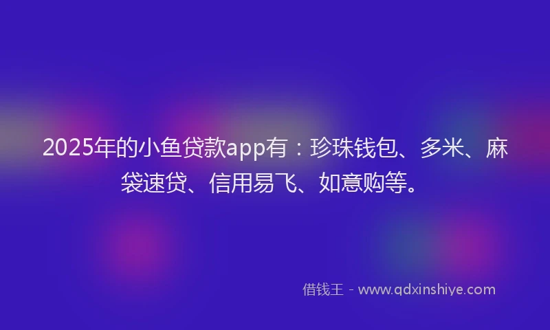 2025年的小鱼贷款app有:珍珠钱包、多米、麻袋速贷、信用易飞、如意购等。