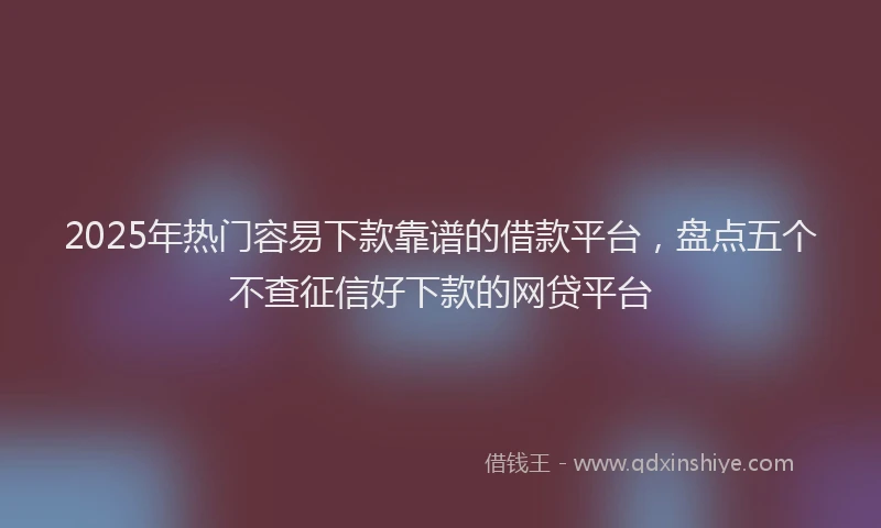 2025年热门容易下款靠谱的借款平台，盘点五个不查征信好下款的网贷平台