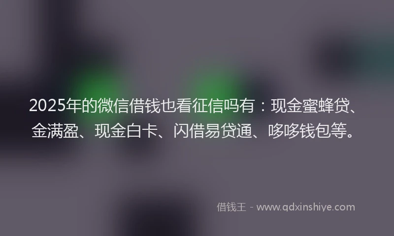2025年的微信借钱也看征信吗有：现金蜜蜂贷、金满盈、现金白卡、闪借易贷通、哆哆钱包等。