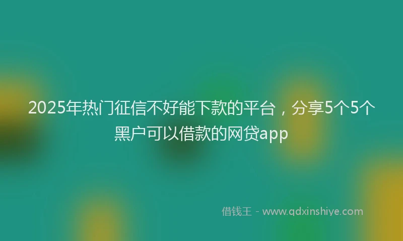 2025年热门征信不好能下款的平台，分享5个5个黑户可以借款的网贷app