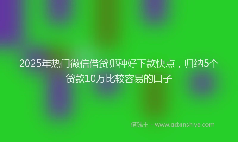 2025年热门微信借贷哪种好下款快点，归纳5个贷款10万比较容易的口子