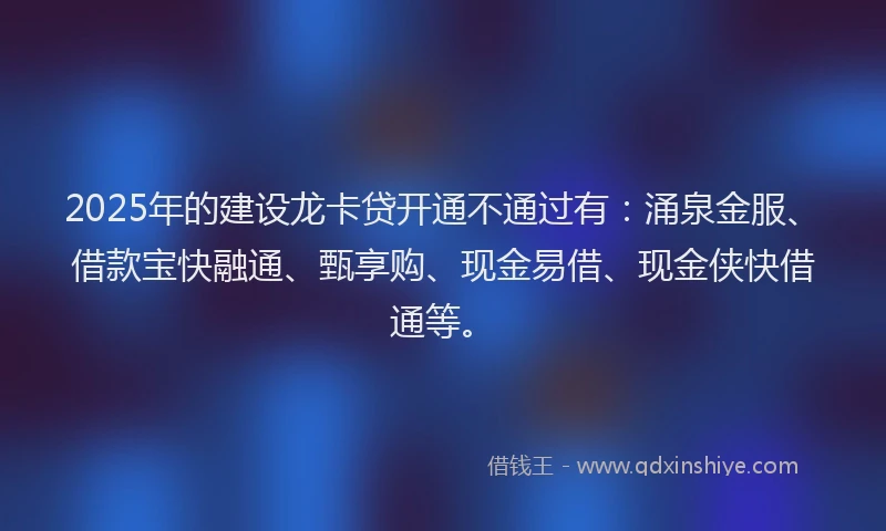 2025年的建设龙卡贷开通不通过有：涌泉金服、借款宝快融通、甄享购、现金易借、现金侠快借通等。