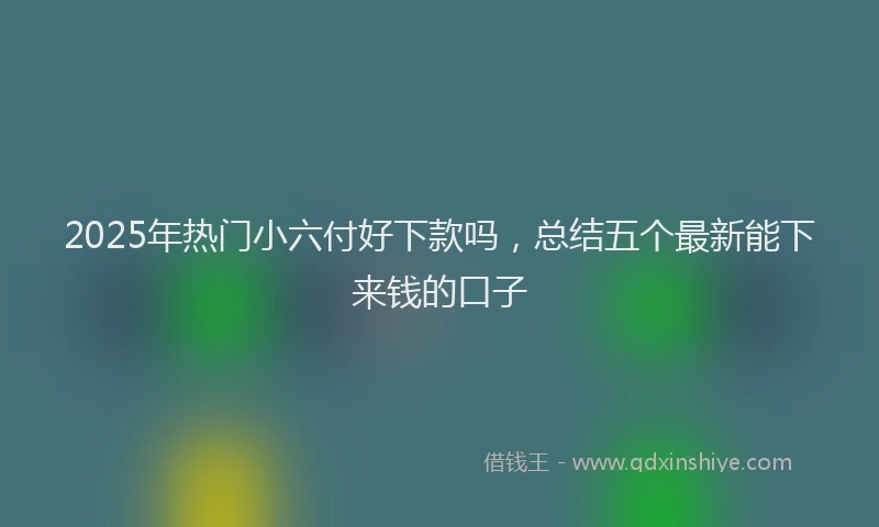 2025年热门小六付好下款吗，总结五个最新能下来钱的口子