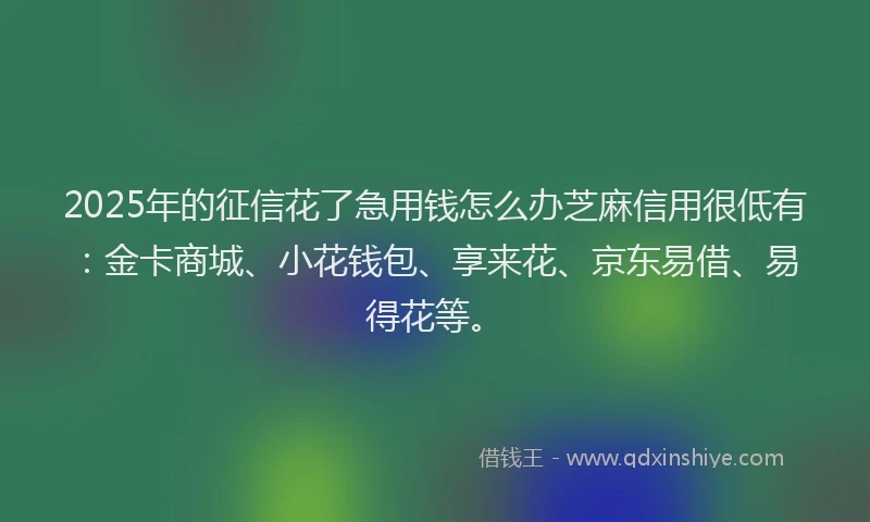 2025年的征信花了急用钱怎么办芝麻信用很低有：金卡商城、小花钱包、享来花、京东易借、易得花等。