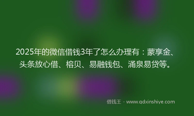 2025年的微信借钱3年了怎么办理有：蒙享金、头条放心借、榕贝、易融钱包、涌泉易贷等。