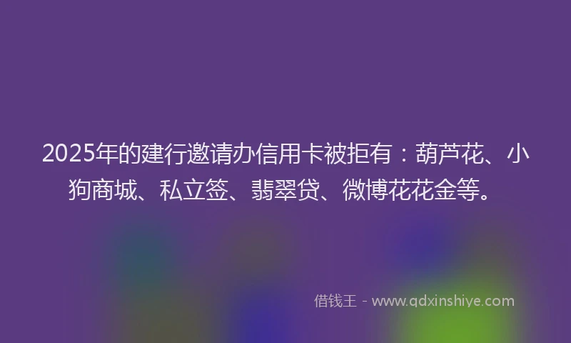 2025年的建行邀请办信用卡被拒有：葫芦花、小狗商城、私立签、翡翠贷、微博花花金等。
