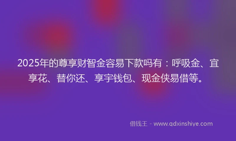 2025年的尊享财智金容易下款吗有：呼吸金、宜享花、替你还、享宇钱包、现金侠易借等。