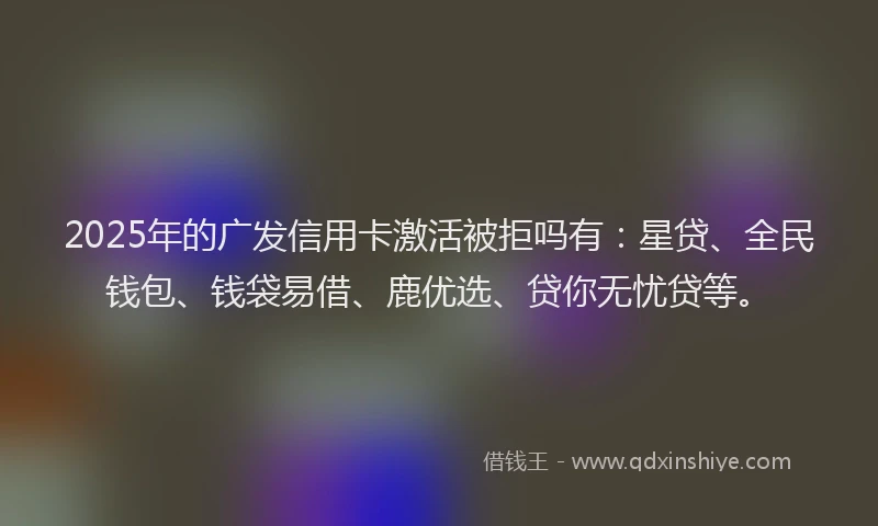 2025年的广发信用卡激活被拒吗有：星贷、全民钱包、钱袋易借、鹿优选、贷你无忧贷等。