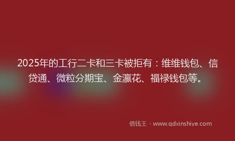 2025年的工行二卡和三卡被拒有：维维钱包、信贷通、微粒分期宝、金瀛花、福禄钱包等。