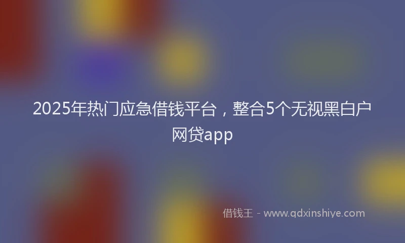 2025年热门应急借钱平台，整合5个无视黑白户网贷app