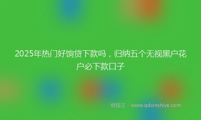 2025年热门好饷贷下款吗，归纳五个无视黑户花户必下款口子
